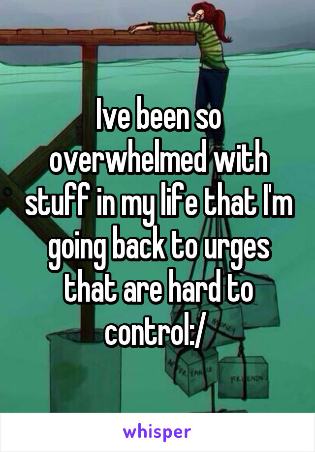 Ive been so overwhelmed with stuff in my life that I'm going back to urges that are hard to control:/ 