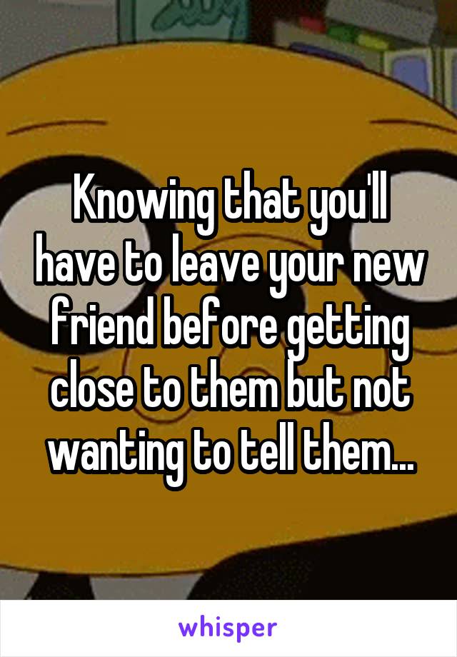 Knowing that you'll have to leave your new friend before getting close to them but not wanting to tell them...