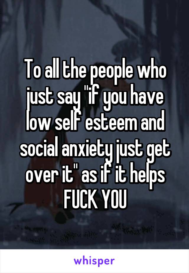 To all the people who just say "if you have low self esteem and social anxiety just get over it" as if it helps FUCK YOU