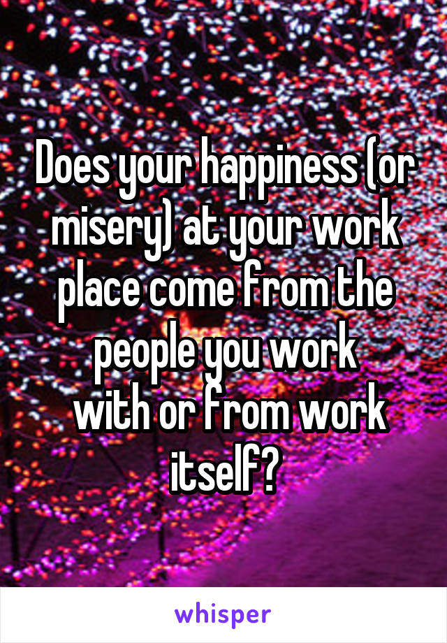 Does your happiness (or misery) at your work place come from the people you work
 with or from work itself?