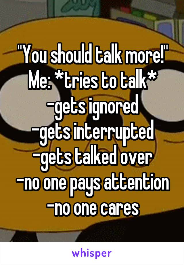 "You should talk more!"
Me: *tries to talk*
-gets ignored
-gets interrupted
-gets talked over
-no one pays attention
-no one cares