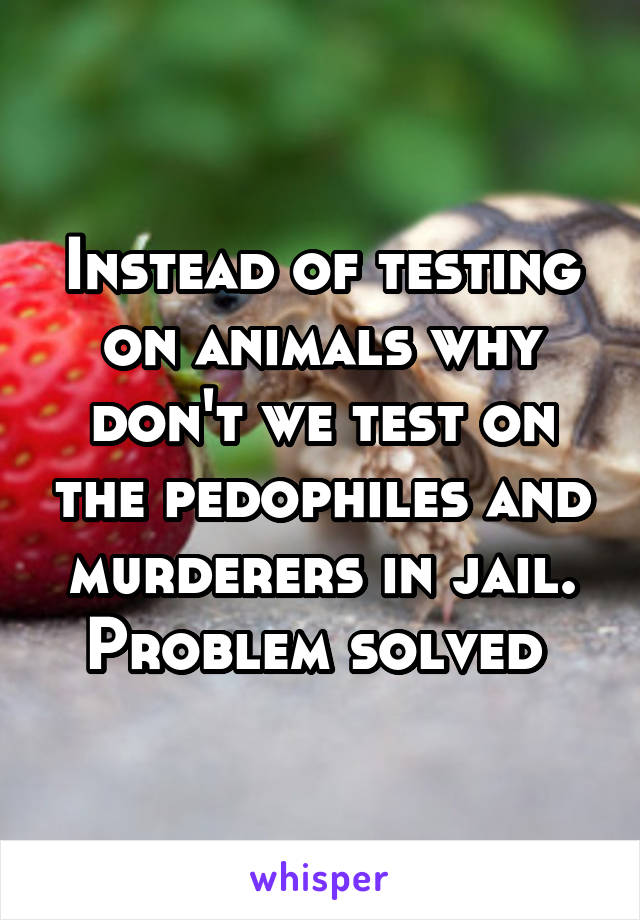 Instead of testing on animals why don't we test on the pedophiles and murderers in jail. Problem solved 