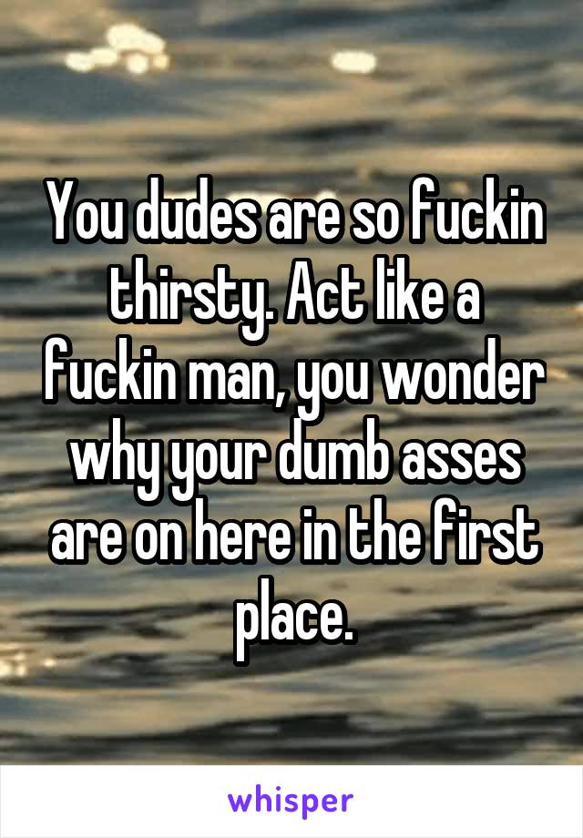 You dudes are so fuckin thirsty. Act like a fuckin man, you wonder why your dumb asses are on here in the first place.