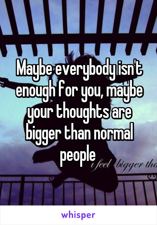 Maybe everybody isn't enough for you, maybe your thoughts are bigger than normal people 