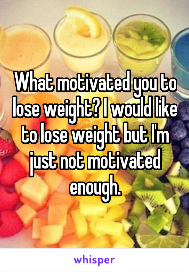 What motivated you to lose weight? I would like to lose weight but I'm just not motivated enough.