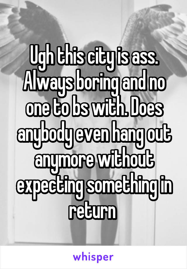 Ugh this city is ass. Always boring and no one to bs with. Does anybody even hang out anymore without expecting something in return 