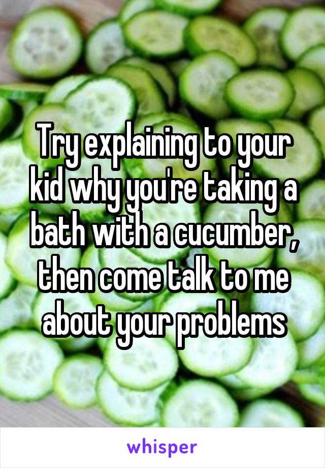 Try explaining to your kid why you're taking a bath with a cucumber, then come talk to me about your problems