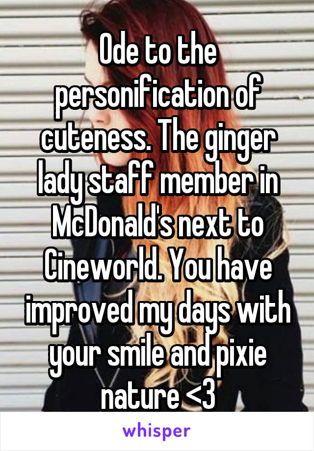 Ode to the personification of cuteness. The ginger lady staff member in McDonald's next to Cineworld. You have improved my days with your smile and pixie nature <3