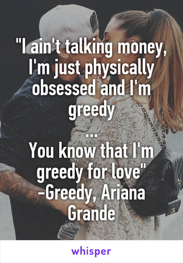 "I ain't talking money, I'm just physically obsessed and I'm greedy
...
You know that I'm greedy for love"
-Greedy, Ariana Grande