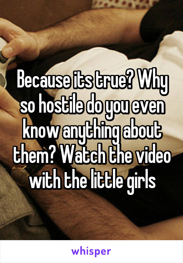 Because its true? Why so hostile do you even know anything about them? Watch the video with the little girls