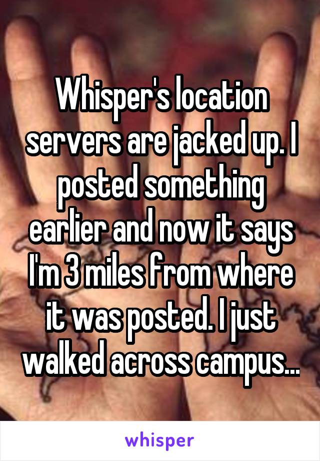 Whisper's location servers are jacked up. I posted something earlier and now it says I'm 3 miles from where it was posted. I just walked across campus...