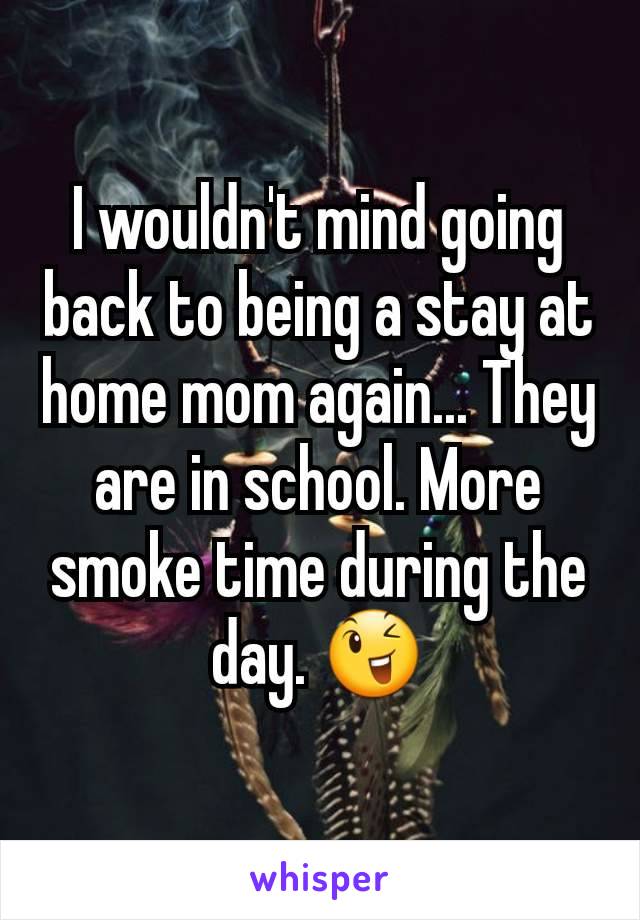 I wouldn't mind going back to being a stay at home mom again... They are in school. More smoke time during the day. 😉