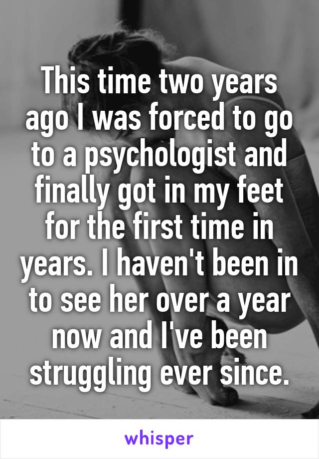 This time two years ago I was forced to go to a psychologist and finally got in my feet for the first time in years. I haven't been in to see her over a year now and I've been struggling ever since.