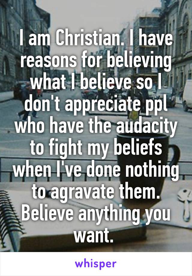 I am Christian. I have reasons for believing what I believe so I don't appreciate ppl who have the audacity to fight my beliefs when I've done nothing to agravate them. Believe anything you want. 