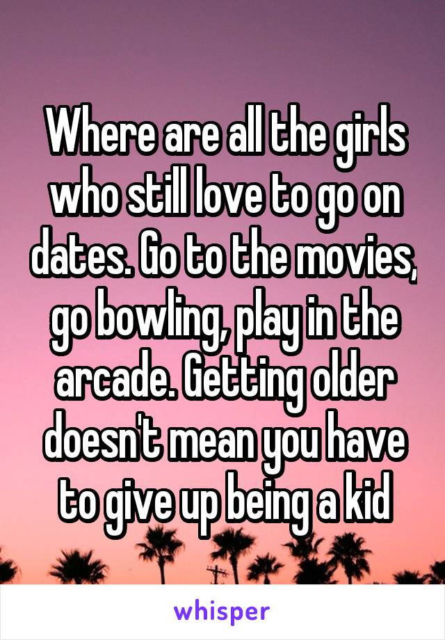 Where are all the girls who still love to go on dates. Go to the movies, go bowling, play in the arcade. Getting older doesn't mean you have to give up being a kid