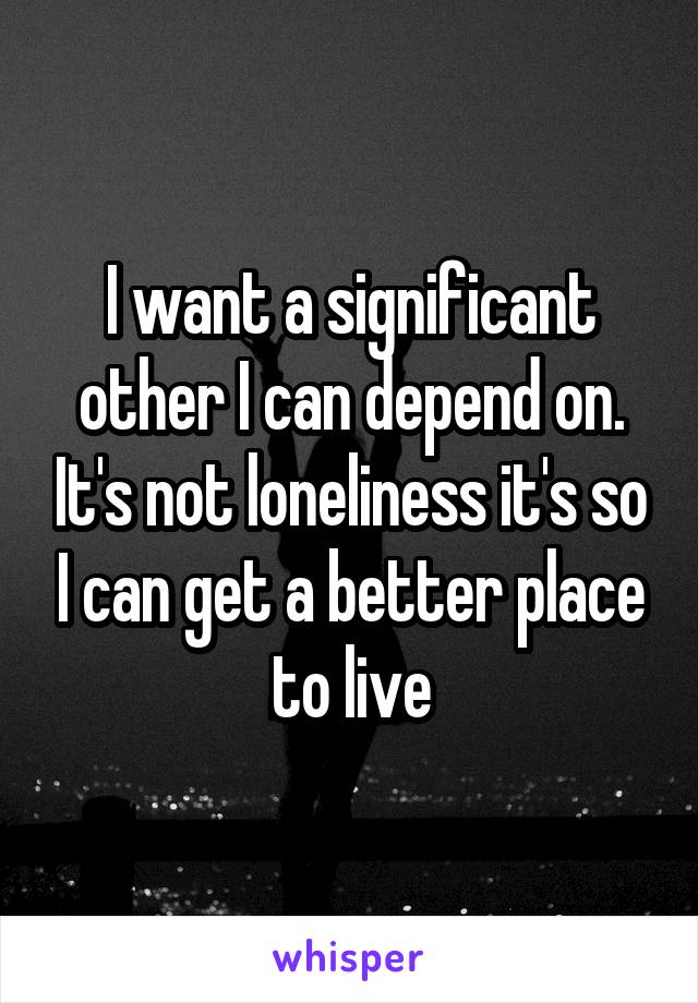 I want a significant other I can depend on. It's not loneliness it's so I can get a better place to live