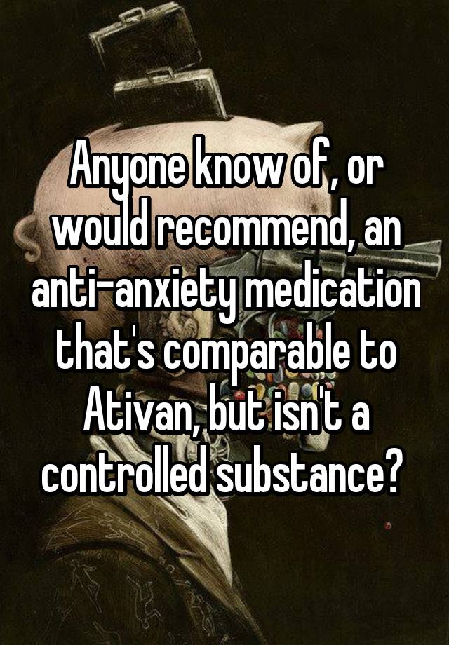 Anyone know of, or would recommend, an anti-anxiety medication that's comparable to Ativan, but isn't a controlled substance? 