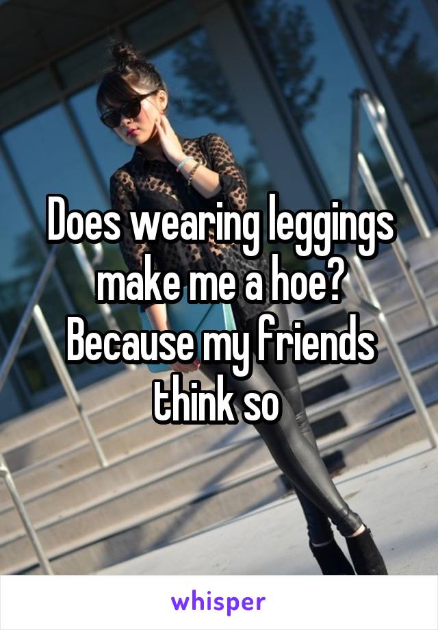 Does wearing leggings make me a hoe? Because my friends think so 