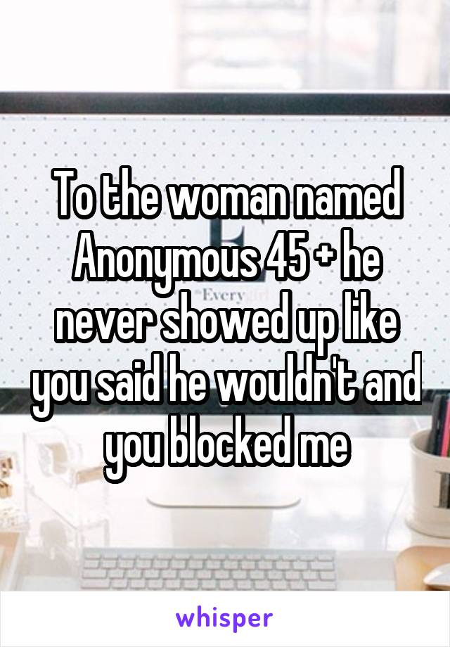 To the woman named Anonymous 45 + he never showed up like you said he wouldn't and you blocked me