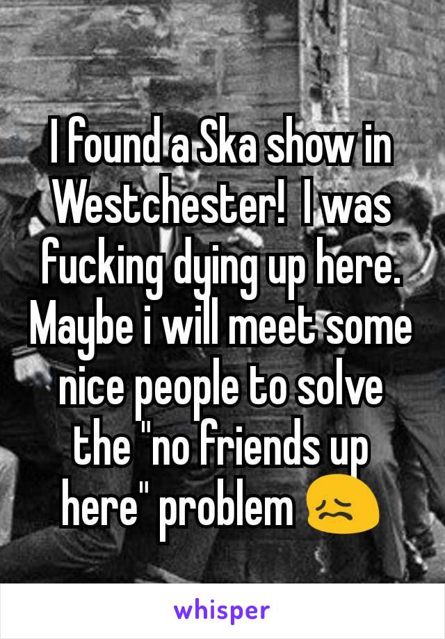 I found a Ska show in Westchester!  I was fucking dying up here.  Maybe i will meet some nice people to solve the "no friends up here" problem 😖