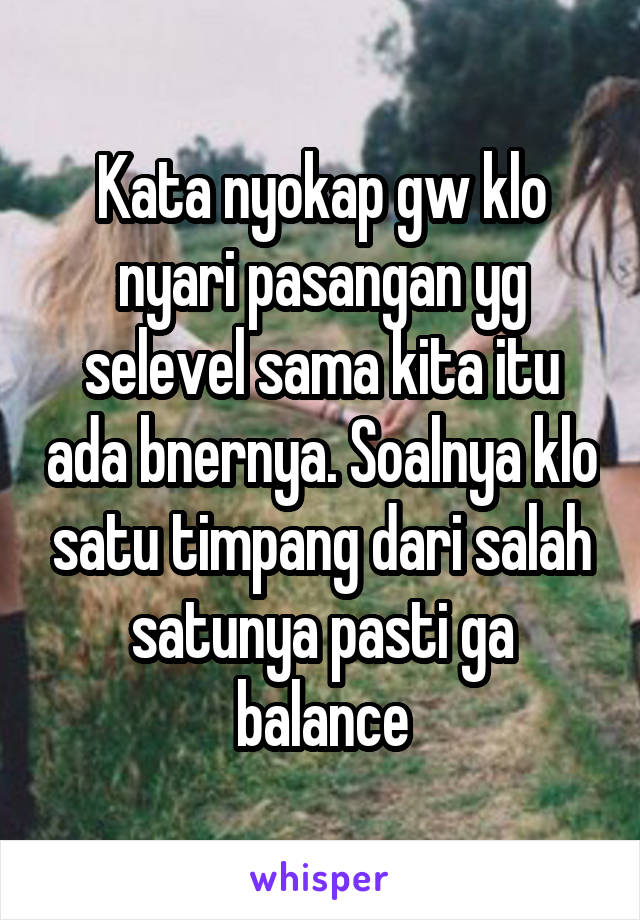 Kata nyokap gw klo nyari pasangan yg selevel sama kita itu ada bnernya. Soalnya klo satu timpang dari salah satunya pasti ga balance