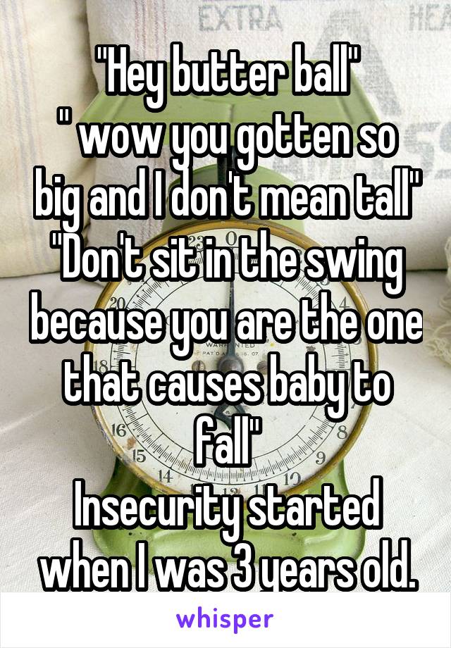 "Hey butter ball"
" wow you gotten so big and I don't mean tall"
"Don't sit in the swing because you are the one that causes baby to fall"
Insecurity started when I was 3 years old.