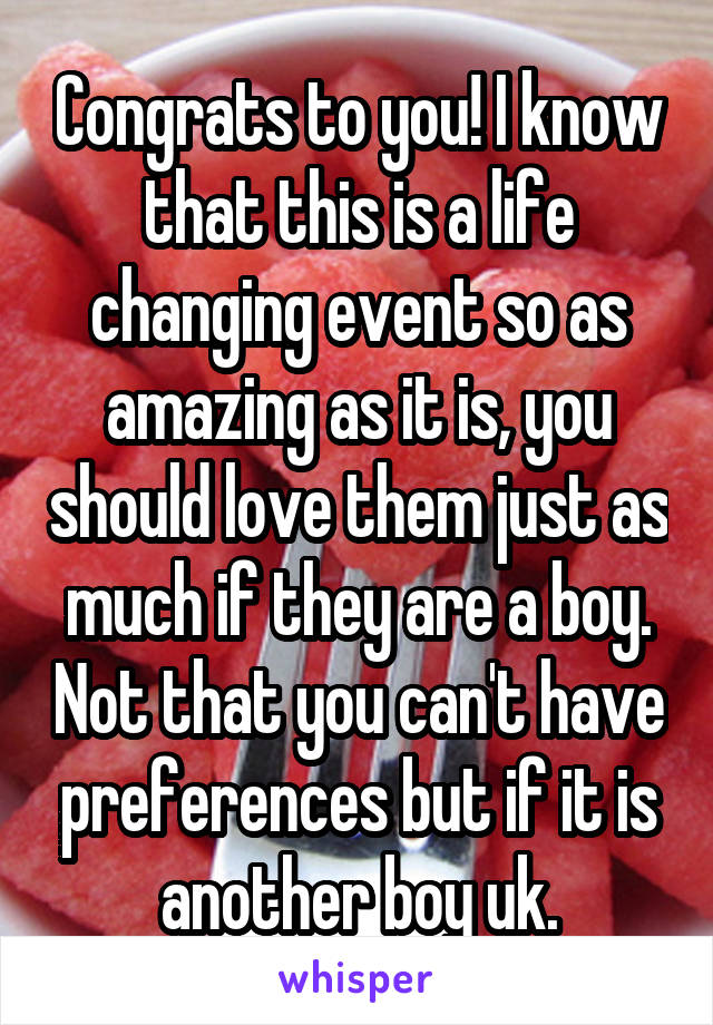 Congrats to you! I know that this is a life changing event so as amazing as it is, you should love them just as much if they are a boy. Not that you can't have preferences but if it is another boy uk.