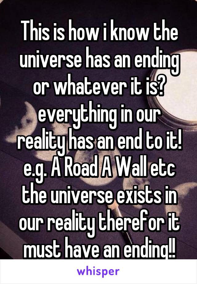 This is how i know the universe has an ending or whatever it is? everything in our reality has an end to it! e.g. A Road A Wall etc the universe exists in our reality therefor it must have an ending!!