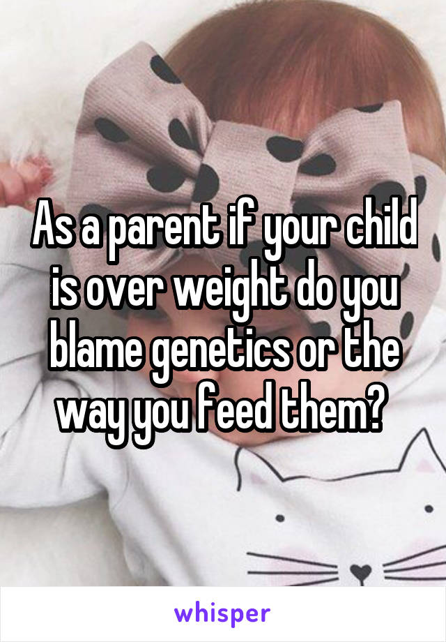 As a parent if your child is over weight do you blame genetics or the way you feed them? 