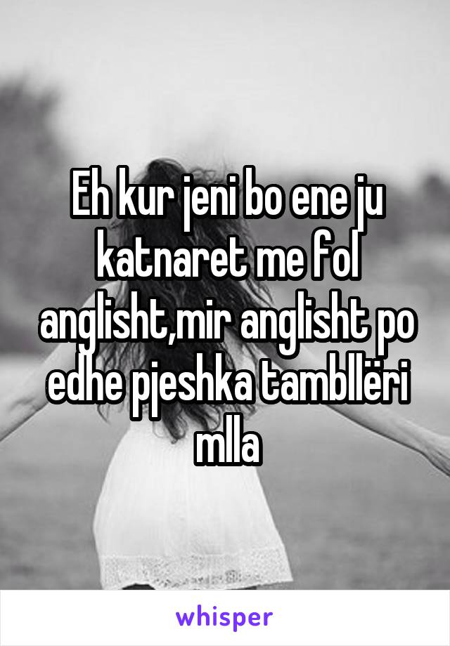 Eh kur jeni bo ene ju katnaret me fol anglisht,mir anglisht po edhe pjeshka tambllëri mlla