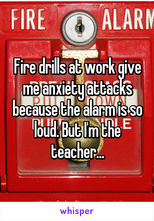 Fire drills at work give me anxiety attacks because the alarm is so loud. But I'm the teacher...