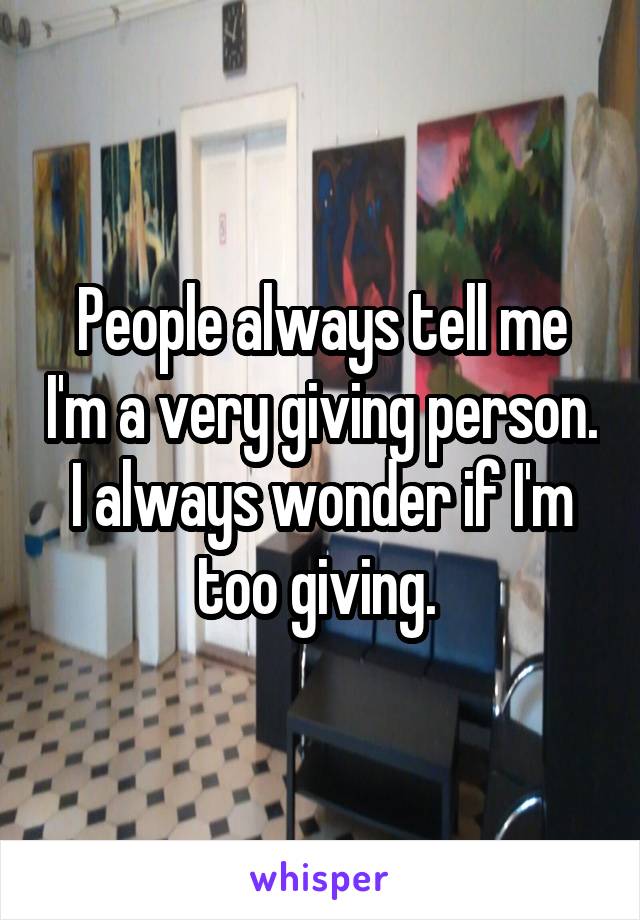 People always tell me I'm a very giving person. I always wonder if I'm too giving. 