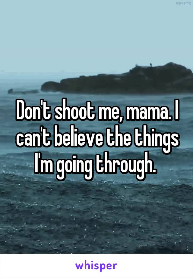 Don't shoot me, mama. I can't believe the things I'm going through. 