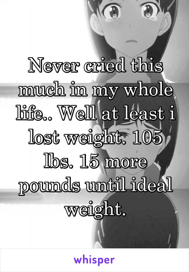 Never cried this much in my whole life.. Well at least i lost weight. 105 lbs. 15 more pounds until ideal weight.