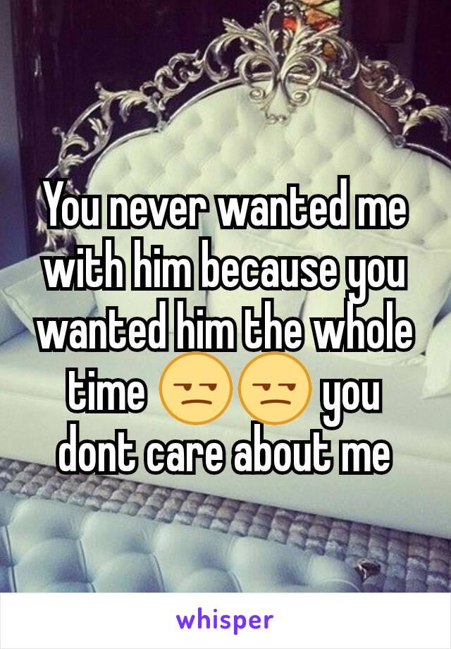 You never wanted me with him because you wanted him the whole time 😒😒 you dont care about me