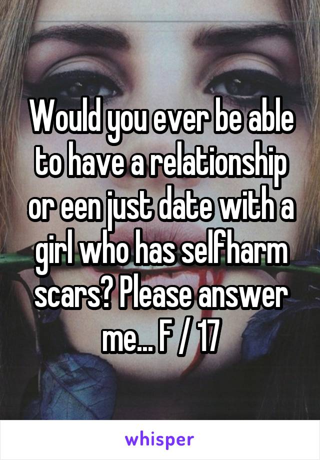 Would you ever be able to have a relationship or een just date with a girl who has selfharm scars? Please answer me... F / 17