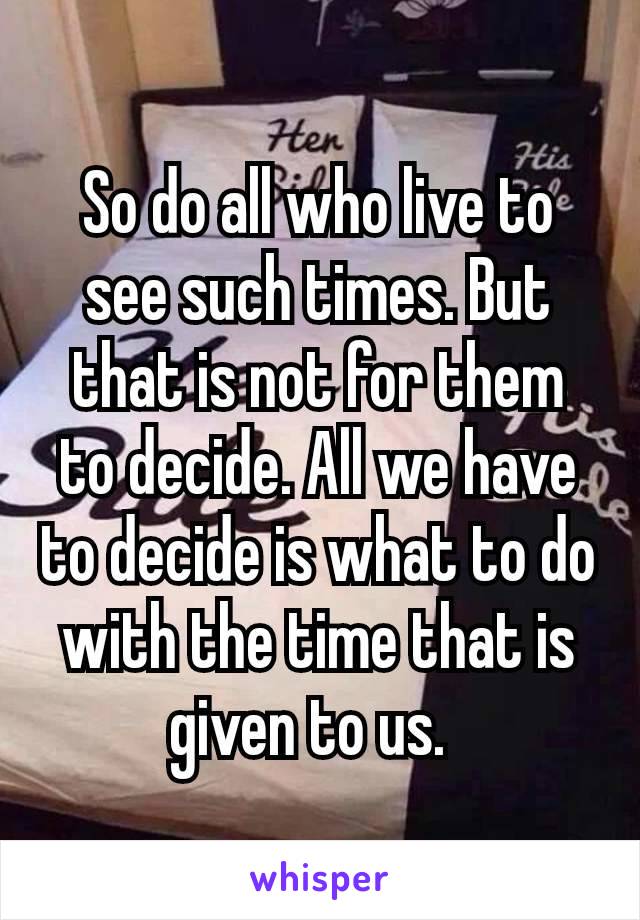 So do all who live to see such times. But that is not for them to decide. All we have to decide is what to do with the time that is given to us. 