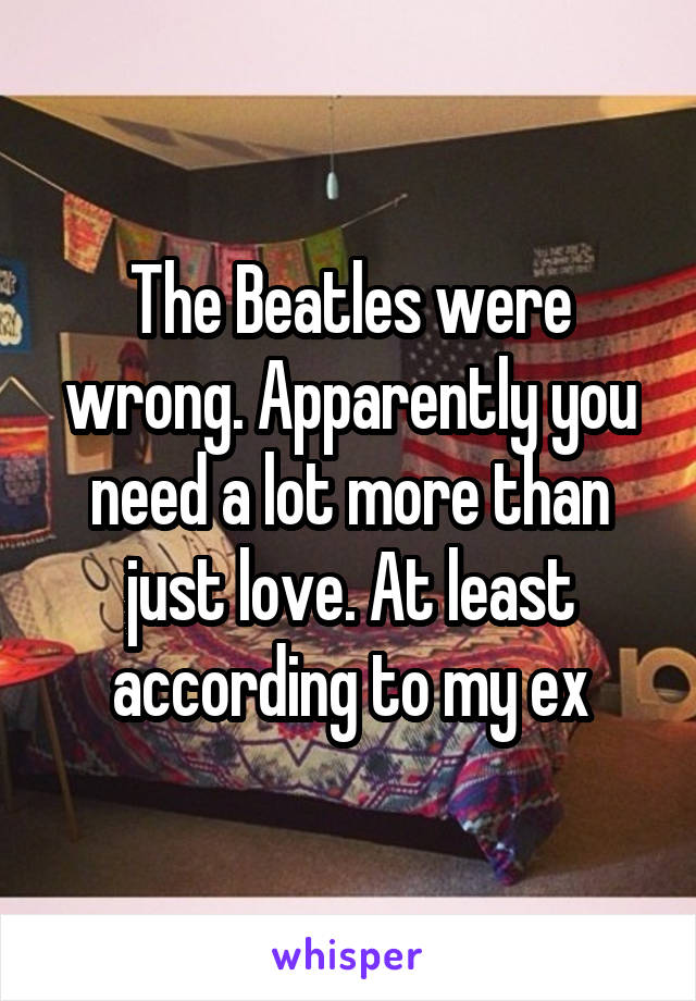 The Beatles were wrong. Apparently you need a lot more than just love. At least according to my ex