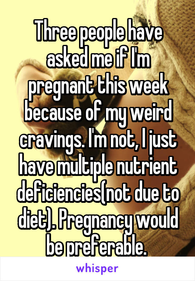 Three people have asked me if I'm pregnant this week because of my weird cravings. I'm not, I just have multiple nutrient deficiencies(not due to diet). Pregnancy would be preferable. 