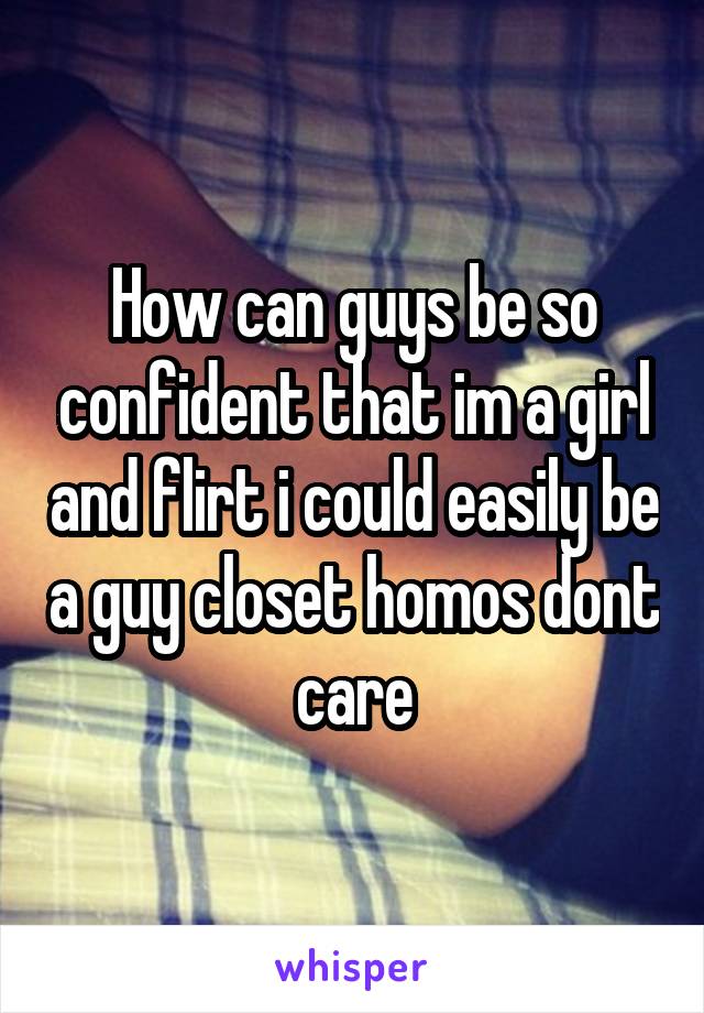 How can guys be so confident that im a girl and flirt i could easily be a guy closet homos dont care