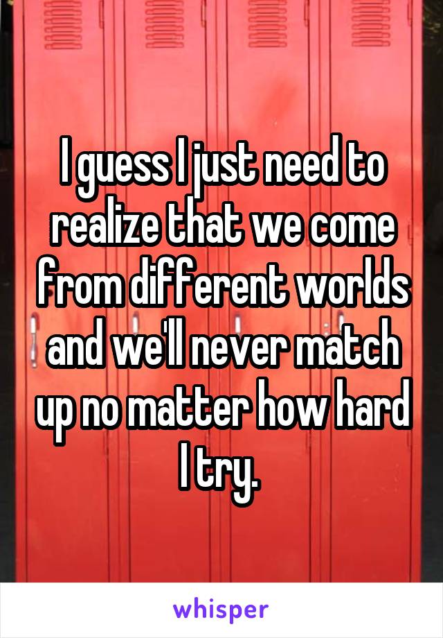 I guess I just need to realize that we come from different worlds and we'll never match up no matter how hard I try. 