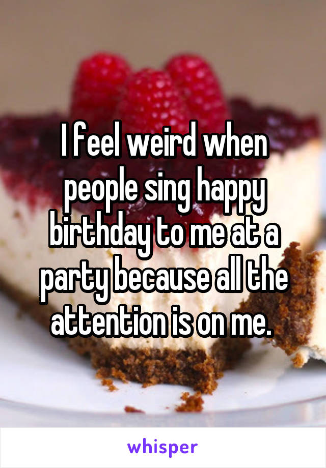 I feel weird when people sing happy birthday to me at a party because all the attention is on me. 