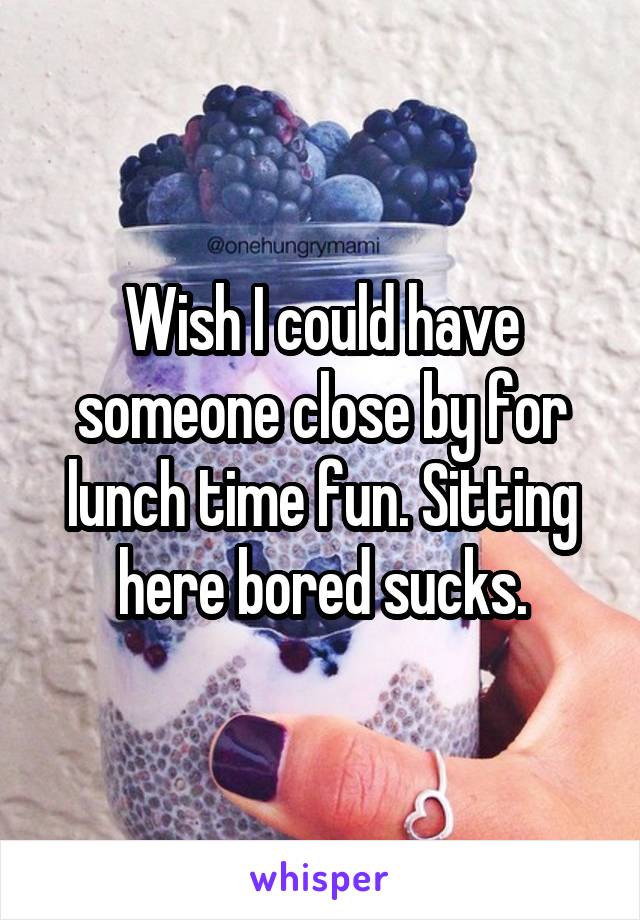 Wish I could have someone close by for lunch time fun. Sitting here bored sucks.