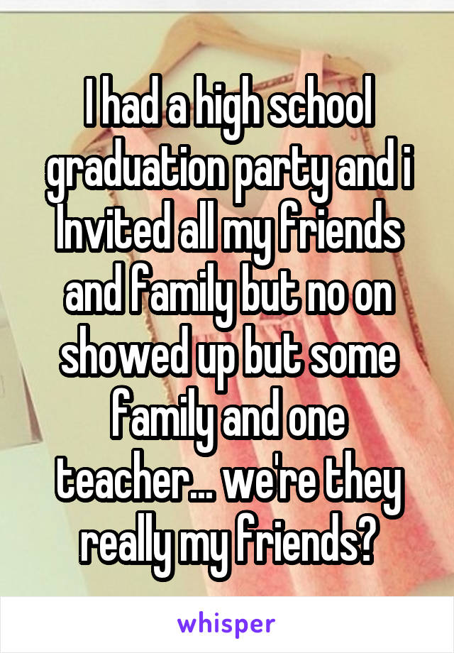 I had a high school graduation party and i Invited all my friends and family but no on showed up but some family and one teacher... we're they really my friends?