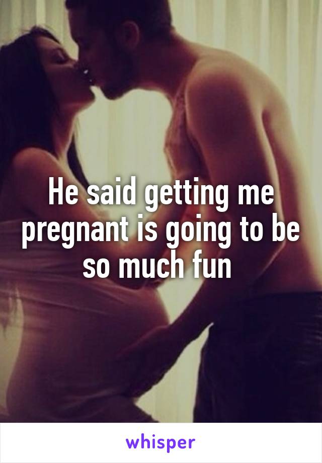 He said getting me pregnant is going to be so much fun 