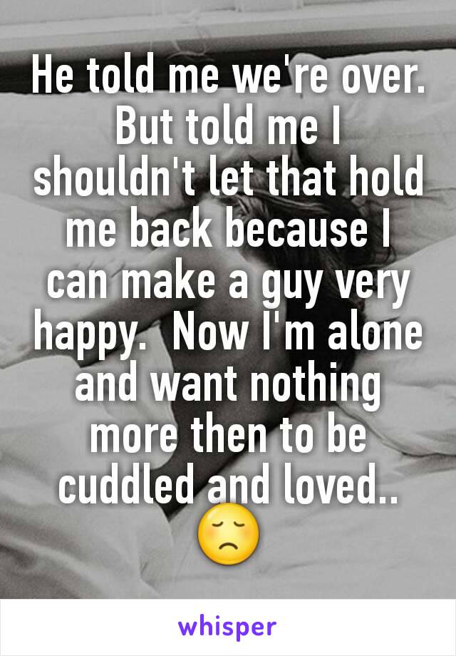 He told me we're over. But told me I shouldn't let that hold me back because I can make a guy very happy.  Now I'm alone and want nothing more then to be cuddled and loved..😞