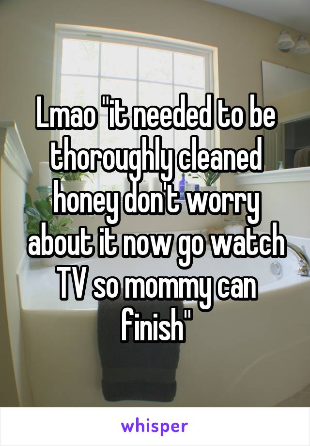 Lmao "it needed to be thoroughly cleaned honey don't worry about it now go watch TV so mommy can finish"