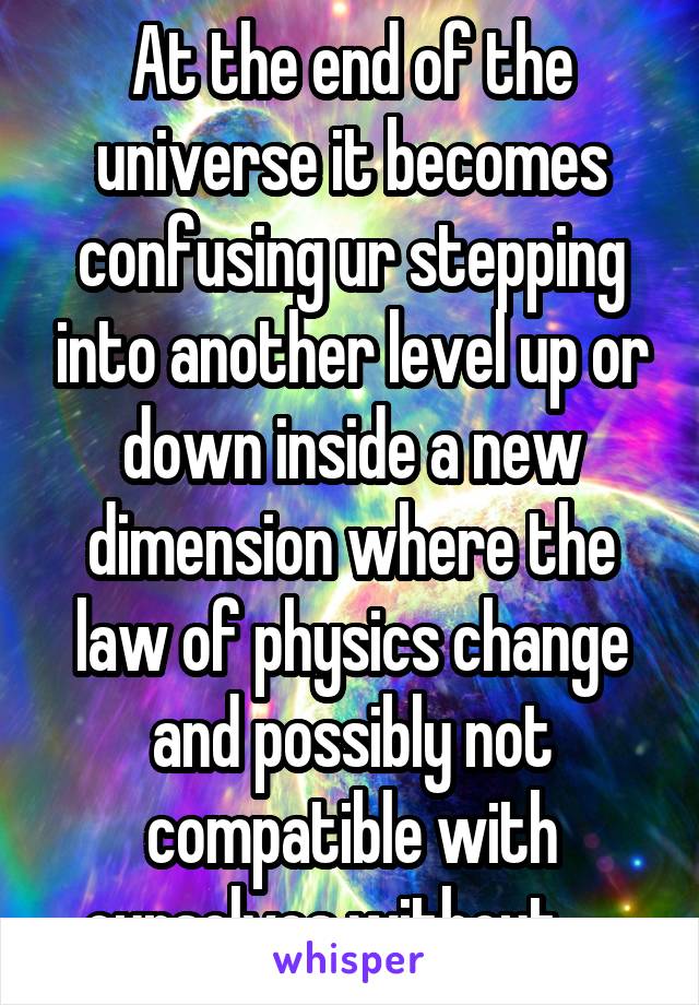 At the end of the universe it becomes confusing ur stepping into another level up or down inside a new dimension where the law of physics change and possibly not compatible with ourselves without ....