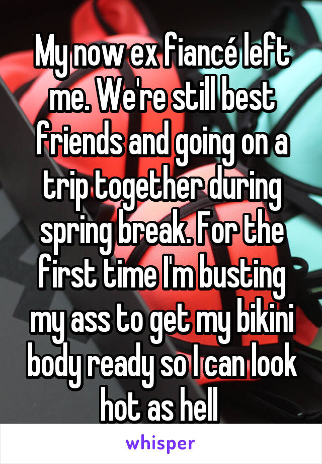 My now ex fiancé left me. We're still best friends and going on a trip together during spring break. For the first time I'm busting my ass to get my bikini body ready so I can look hot as hell 