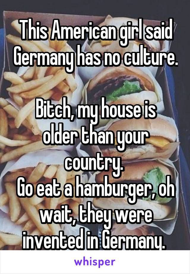 This American girl said Germany has no culture.

Bitch, my house is older than your country. 
Go eat a hamburger, oh wait, they were invented in Germany. 